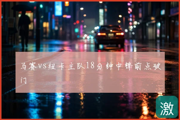 马赛vs纽卡主队18分钟中锋前点破门
