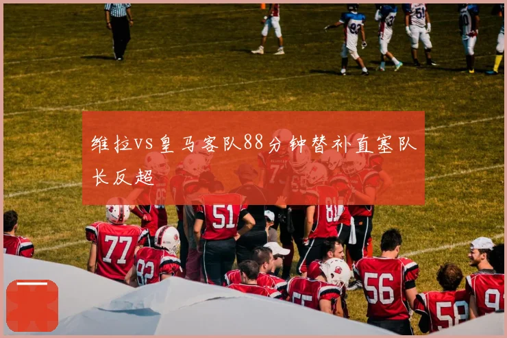 维拉vs皇马客队88分钟替补直塞队长反超